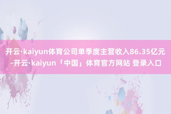 开云·kaiyun体育公司单季度主营收入86.35亿元-开云·kaiyun「中国」体育官方网站 登录入口