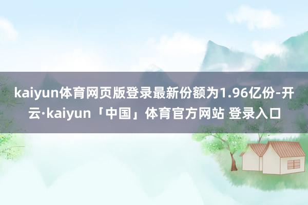 kaiyun体育网页版登录最新份额为1.96亿份-开云·kaiyun「中国」体育官方网站 登录入口