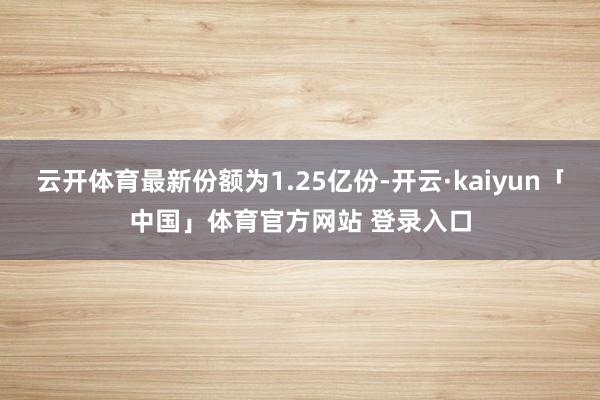 云开体育最新份额为1.25亿份-开云·kaiyun「中国」体育官方网站 登录入口