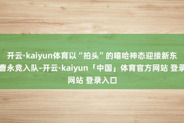 开云·kaiyun体育以“拍头”的嘻哈神态迎接新东谈主曹永竞入队-开云·kaiyun「中国」体育官方网站 登录入口