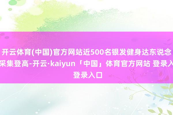 开云体育(中国)官方网站近500名银发健身达东说念主采集登高-开云·kaiyun「中国」体育官方网站 登录入口