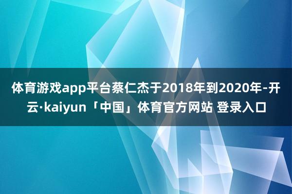 体育游戏app平台蔡仁杰于2018年到2020年-开云·kaiyun「中国」体育官方网站 登录入口