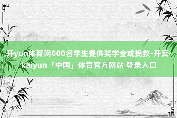 开yun体育网000名学生提供奖学金或挽救-开云·kaiyun「中国」体育官方网站 登录入口