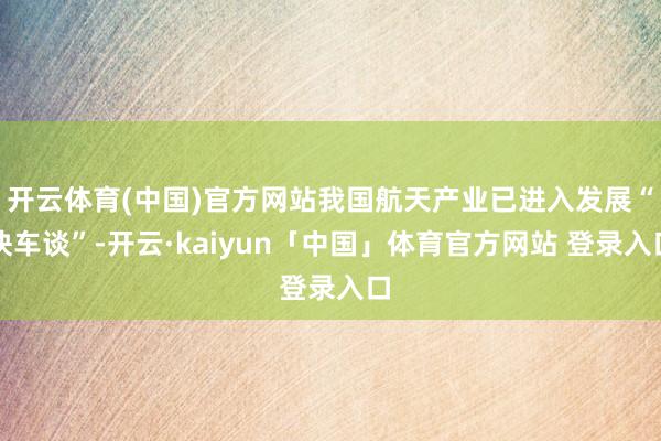 开云体育(中国)官方网站我国航天产业已进入发展“快车谈”-开云·kaiyun「中国」体育官方网站 登录入口