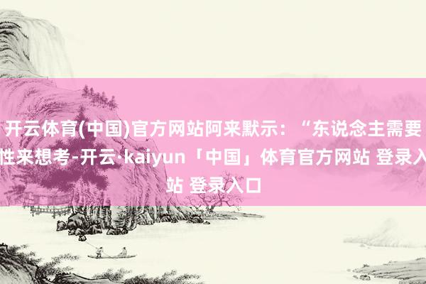 开云体育(中国)官方网站阿来默示：“东说念主需要理性来想考-开云·kaiyun「中国」体育官方网站 登录入口