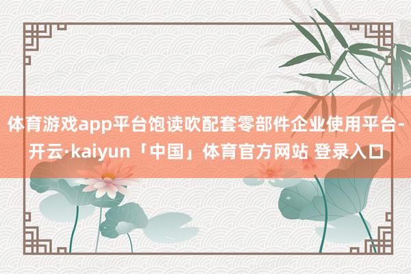 体育游戏app平台饱读吹配套零部件企业使用平台-开云·kaiyun「中国」体育官方网站 登录入口