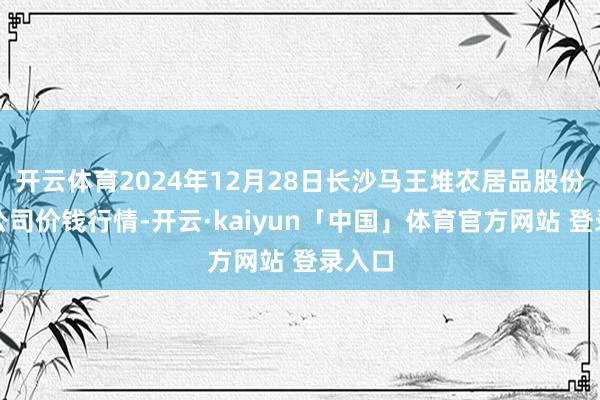 开云体育2024年12月28日长沙马王堆农居品股份有限公司价钱行情-开云·kaiyun「中国」体育官方网站 登录入口