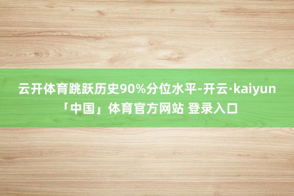 云开体育跳跃历史90%分位水平-开云·kaiyun「中国」体育官方网站 登录入口