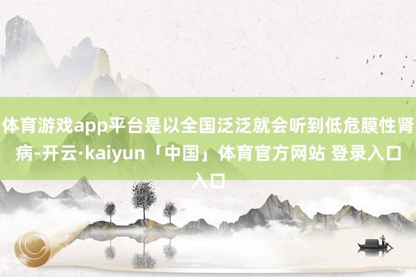 体育游戏app平台是以全国泛泛就会听到低危膜性肾病-开云·kaiyun「中国」体育官方网站 登录入口