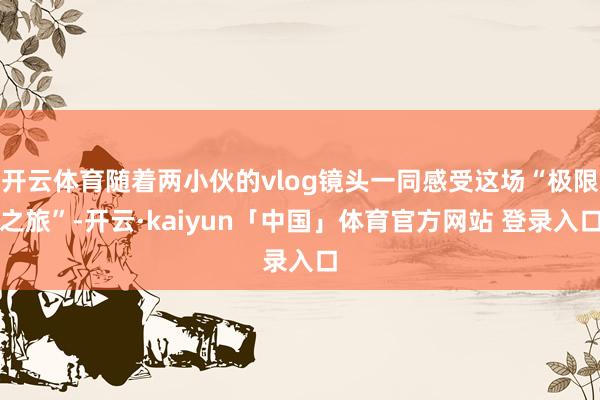 开云体育随着两小伙的vlog镜头一同感受这场“极限之旅”-开云·kaiyun「中国」体育官方网站 登录入口