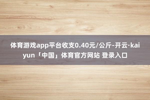 体育游戏app平台收支0.40元/公斤-开云·kaiyun「中国」体育官方网站 登录入口