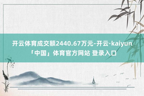开云体育成交额2440.67万元-开云·kaiyun「中国」体育官方网站 登录入口